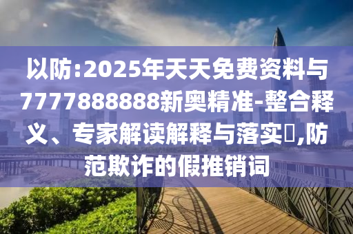 以防:2025年天天免费资料与7777888888新奥精准-整合释义、专家解读解释与落实​,防范欺诈的假推销词