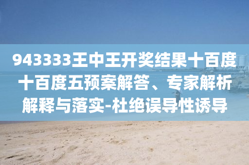 943333王中王开奖结果十百度十百度五预案解答、专家解析解释与落实-杜绝误导性诱导